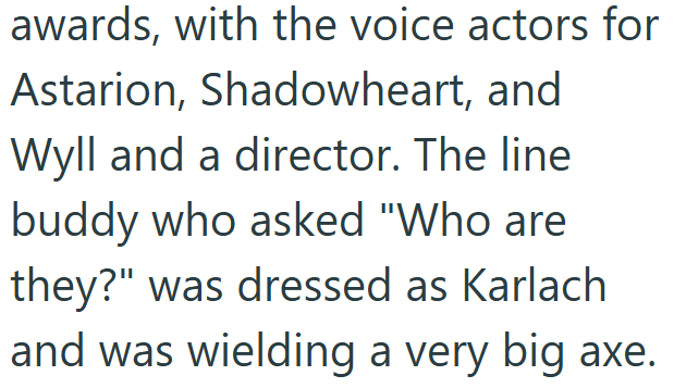awards, with the voice actors for Astarion, Shadowheart, and Wyll and a director. The line buddy who asked "Who are they?" was dressed as Karlach and was wielding a very big axe.