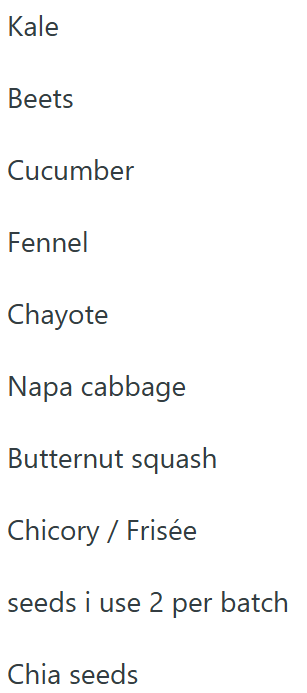 Kale Beets Cucumber Fennel Chayote Napa cabbage Butternut squash Chicory / Frisée seeds i use 2 per batch Chia seeds