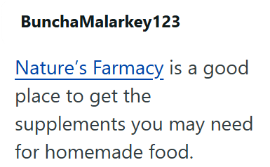 Buncha Malarkey123 Nature's Farmacy is a good place to get the supplements you may need for homemade food.