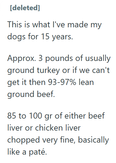 [deleted] This is what I've made my dogs for 15 years. Approx. 3 pounds of usually ground turkey or if we can't get it then 93-97% lean ground beef. 85 to 100 gr of either beef liver or chicken liver chopped very fine, basically like a paté.