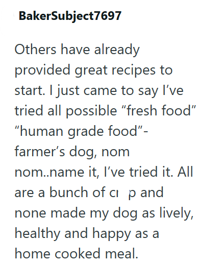 BakerSubject7697 Others have already provided great recipes to start. I just came to say I've tried all possible "fresh food" "human grade food"- farmer's dog, nom nom..name it, I've tried it. All are a bunch of ci p and none made my dog as lively, healthy and happy as a home cooked meal.