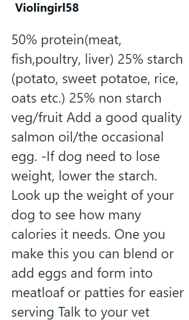 Violingirl58 50% protein (meat, fish,poultry, liver) 25% starch (potato, sweet potatoe, rice, oats etc.) 25% non starch veg/fruit Add a good quality salmon oil/the occasional egg. -If dog need to lose weight, lower the starch. Look up the weight of your dog to see how many calories it needs. One you make this you can blend or add eggs and form into meatloaf or patties for easier serving Talk to your vet