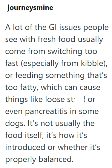 journeysmine A lot of the Gl issues people see with fresh food usually come from switching too fast (especially from kibble), or feeding something that's too fatty, which can cause things like loose st 1 or even pancreatitis in some dogs. It's not usually the food itself, it's how it's introduced or whether it's properly balanced.