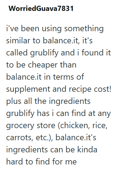 WorriedGuava 7831 i've been using something similar to balance.it, it's called grublify and i found it to be cheaper than balance.it in terms of supplement and recipe cost! plus all the ingredients grublify has i can find at any grocery store (chicken, rice, carrots, etc.), balance.it's ingredients can be kinda hard to find for me