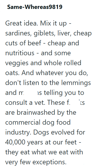 Same-Whereas9819 Great idea. Mix it up sardines, giblets, liver, cheap cuts of beef - cheap and nutritious and some veggies and whole rolled oats. And whatever you do, don't listen to the lemmings and m is telling you to consult a vet. These f. are brainwashed by the ks commercial dog food industry. Dogs evolved for 40,000 years at our feet - they eat what we eat with very few exceptions.