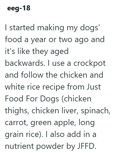 eeg-18 I started making my dogs' food a year or two ago and it's like they aged backwards. I use a crockpot and follow the chicken and white rice recipe from Just Food For Dogs (chicken thighs, chicken liver, spinach, carrot, green apple, long grain rice). I also add in a nutrient powder by JFFD.