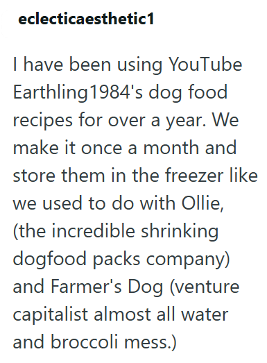 eclecticaesthetic1 I have been using YouTube Earthling 1984's dog food recipes for over a year. We make it once a month and store them in the freezer like we used to do with Ollie, (the incredible shrinking dogfood packs company) and Farmer's Dog (venture capitalist almost all water and broccoli mess.)