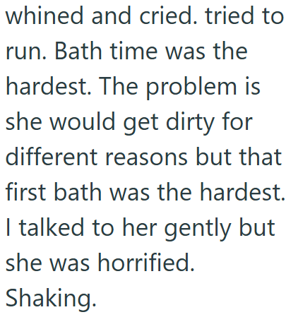 whined and cried. tried to run. Bath time was the hardest. The problem is she would get dirty for different reasons but that first bath was the hardest. I talked to her gently but she was horrified. Shaking.