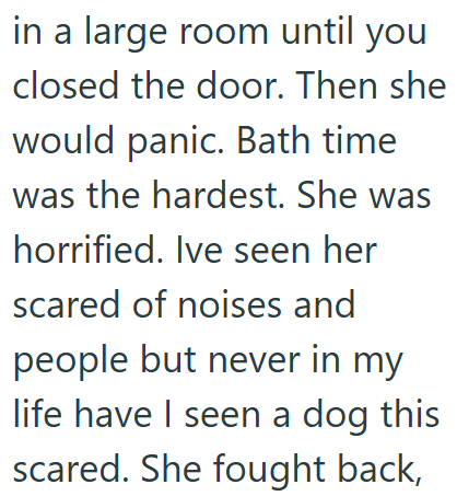 in a large room until you closed the door. Then she would panic. Bath time was the hardest. She was horrified. Ive seen her scared of noises and people but never in my life have I seen a dog this scared. She fought back,