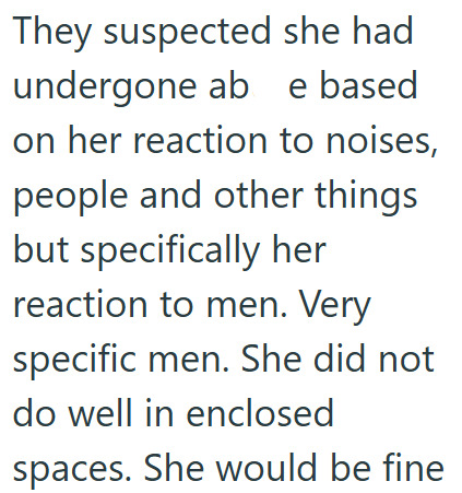 They suspected she had undergone ab e based on her reaction to noises, people and other things but specifically her reaction to men. Very specific men. She did not do well in enclosed spaces. She would be fine