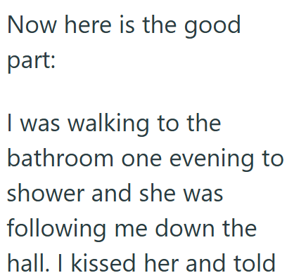Now here is the good part: I was walking to the bathroom one evening to shower and she was following me down the hall. I kissed her and told