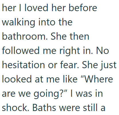 her I loved her before walking into the bathroom. She then followed me right in. No hesitation or fear. She just looked at me like "Where are we going?" I was in shock. Baths were still a
