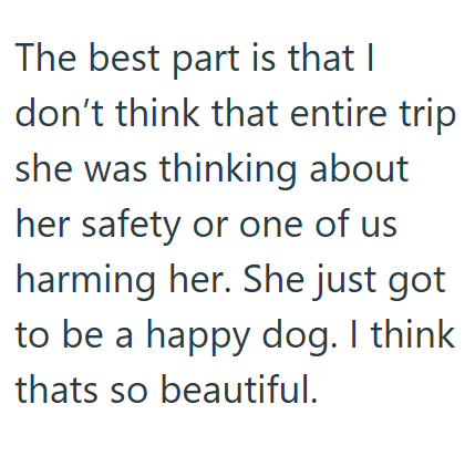 The best part is that I don't think that entire trip she was thinking about her safety or one of us harming her. She just got to be a happy dog. I think thats so beautiful.