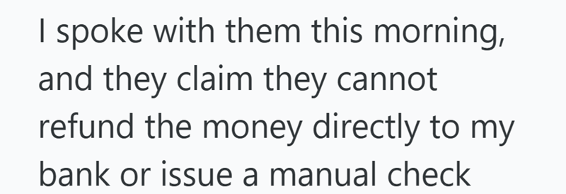 I spoke with them this morning, and they claim they cannot refund the money directly to my bank or issue a manual check