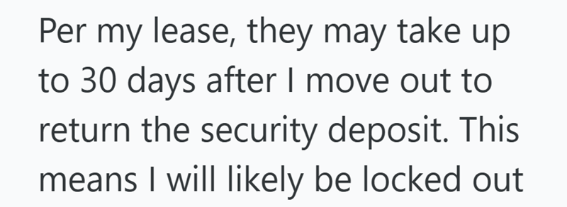 Per my lease, they may take up to 30 days after I move out to return the security deposit. This means I will likely be locked out