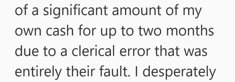 of a significant amount of my own cash for up to two months due to a clerical error that was entirely their fault. I desperately