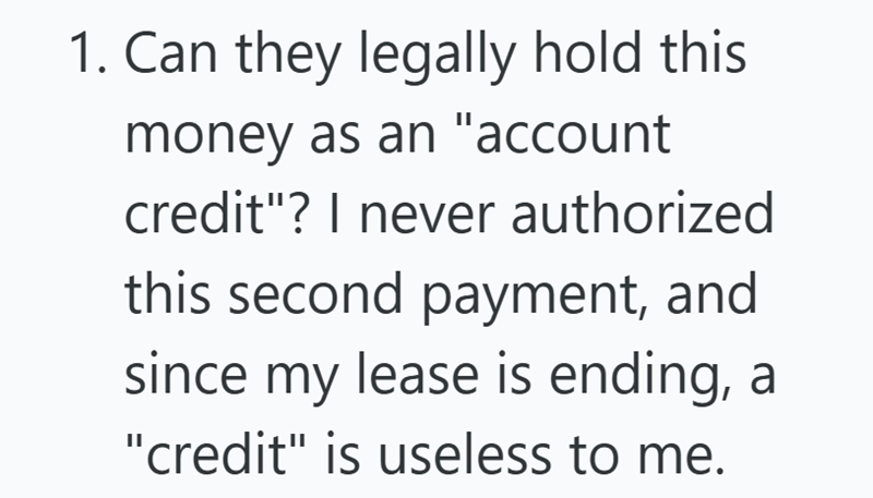 1. Can they legally hold this money as an "account credit"? I never authorized this second payment, and since my lease is ending, a "credit" is useless to me.