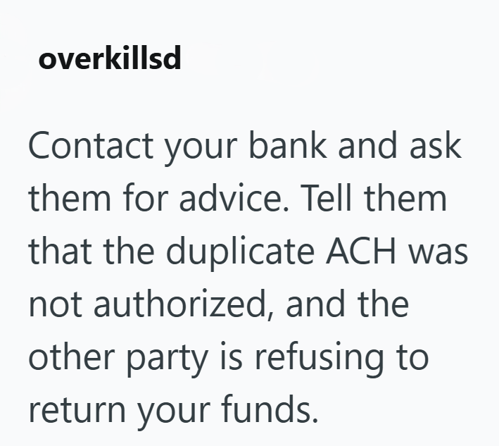 overkillsd Contact your bank and ask them for advice. Tell them. that the duplicate ACH was not authorized, and the other party is refusing to return your funds.