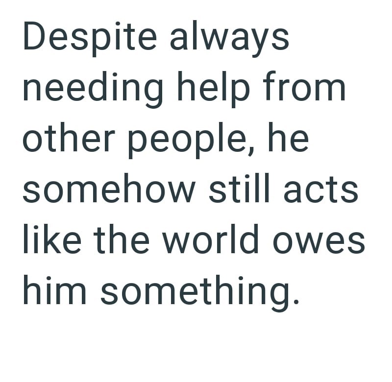 Despite always needing help from other people, he somehow still acts like the world owes him something.