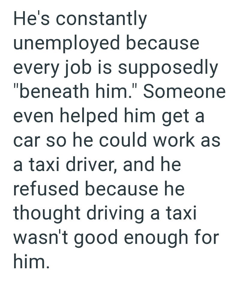 He's constantly unemployed because every job is supposedly "beneath him." Someone even helped him get a car so he could work as a taxi driver, and he refused because he thought driving a taxi wasn't good enough for him.