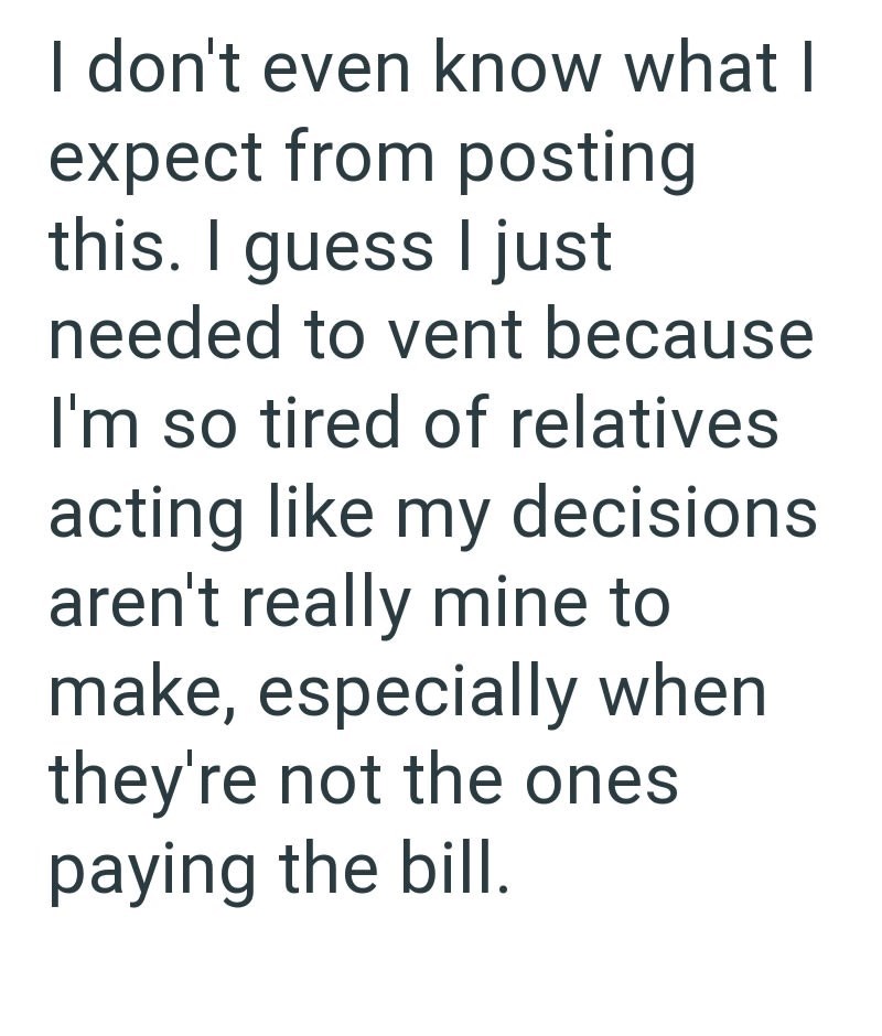 I don't even know what I expect from posting this. I guess I just needed to vent because I'm so tired of relatives acting like my decisions aren't really mine to make, especially when they're not the ones paying the bill.