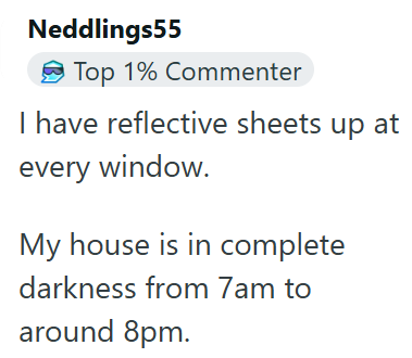 Neddlings55 Top 1% Commenter I have reflective sheets up at every window. My house is in complete darkness from 7am to around 8pm.