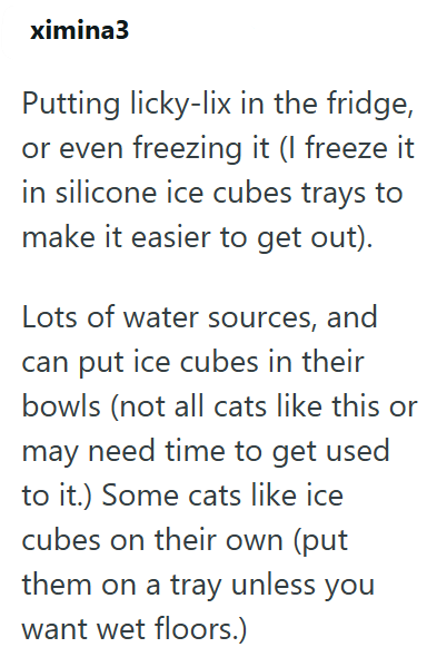 ximina3 Putting licky-lix in the fridge, or even freezing it (I freeze it in silicone ice cubes trays to make it easier to get out). Lots of water sources, and can put ice cubes in their bowls (not all cats like this or may need time to get used to it.) Some cats like ice cubes on their own (put them on a tray unless you want wet floors.)