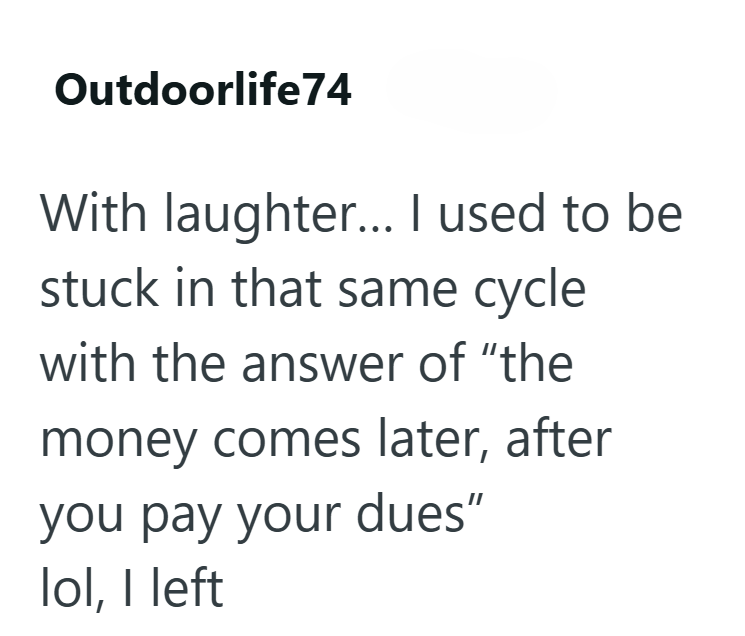 Outdoorlife74 With laughter... I used to be stuck in that same cycle with the answer of "the money comes later, after you pay your dues" lol, I left