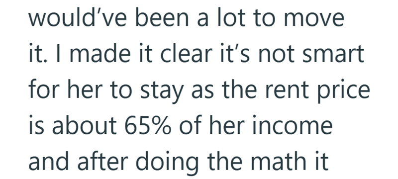 would've been a lot to move it. I made it clear it's not smart for her to stay as the rent price is about 65% of her income and after doing the math it