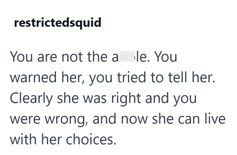 restrictedsquid You are not the a le. You warned her, you tried to tell her. Clearly she was right and you were wrong, and now she can live with her choices.
