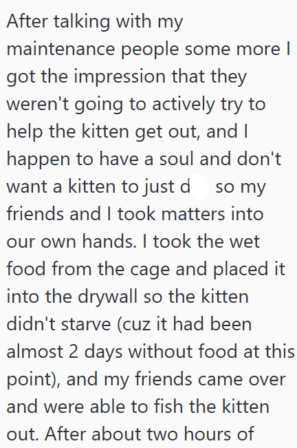 After talking with my maintenance people some more I got the impression that they weren't going to actively try to help the kitten get out, and I happen to have a soul and don't want a kitten to just d so my friends and I took matters into our own hands. I took the wet food from the cage and placed it into the drywall so the kitten didn't starve (cuz it had been almost 2 days without food at this point), and my friends came over and were able to fish the kitten out. After about two hours of