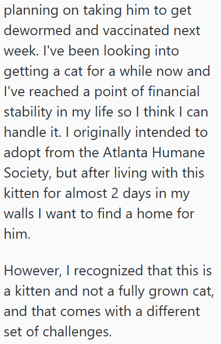 planning on taking him to get dewormed and vaccinated next week. I've been looking into getting a cat for a while now and I've reached a point of financial stability in my life so I think I can handle it. I originally intended to adopt from the Atlanta Humane Society, but after living with this kitten for almost 2 days in my walls I want to find a home for him. However, I recognized that this is a kitten and not a fully grown cat, and that comes with a different set of challenges.