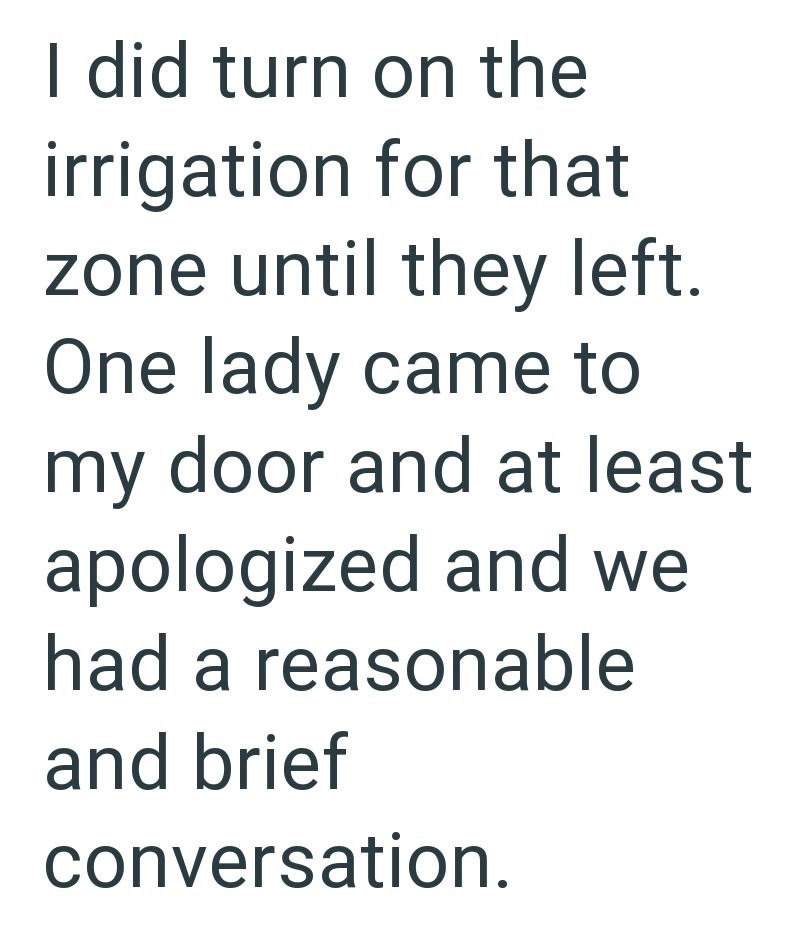 I did turn on the irrigation for that zone until they left. One lady came to my door and at least apologized and we had a reasonable and brief conversation.