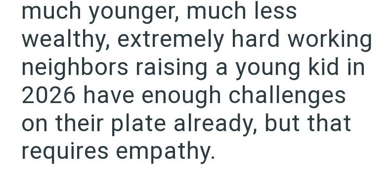 much younger, much less wealthy, extremely hard working neighbors raising a young kid in 2026 have enough challenges on their plate already, but that requires empathy.