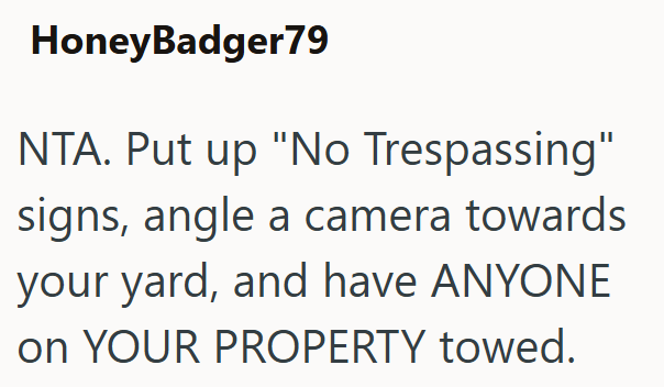 HoneyBadger79 NTA. Put up "No Trespassing" signs, angle a camera towards your yard, and have ANYONE on YOUR PROPERTY towed.