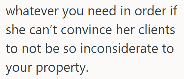 whatever you need in order if she can't convince her clients to not be so inconsiderate to your property.