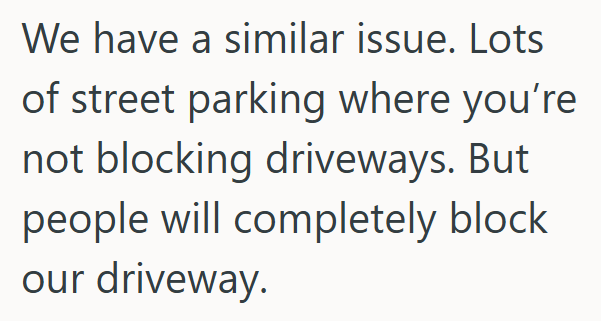We have a similar issue. Lots of street parking where you're not blocking driveways. But people will completely block our driveway.