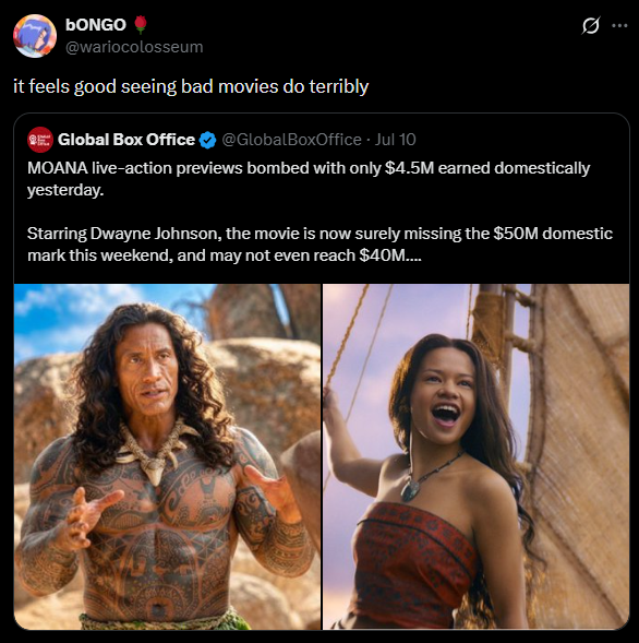 bONGO @wariocolosseum it feels good seeing bad movies do terribly Global Box Office @GlobalBoxOffice - Jul 10 Ø.. MOANA live-action previews bombed with only $4.5M earned domestically yesterday. Starring Dwayne Johnson, the movie is now surely missing the $50M domestic mark this weekend, and may not even reach $40M.... RIG