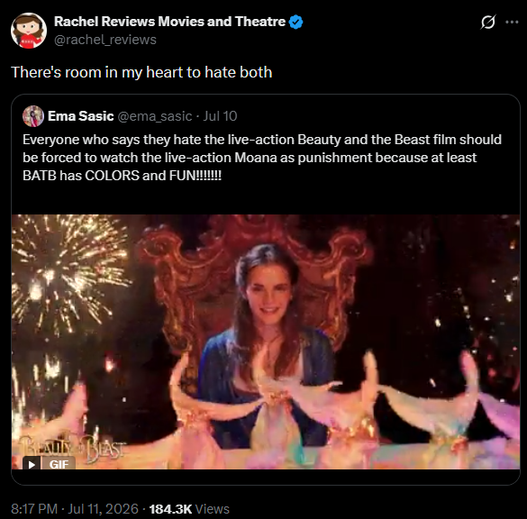 Rachel Reviews Movies and Theatre @rachel_reviews There's room in my heart to hate both Ema Sasic @ema_sasic · Jul 10 0 Everyone who says they hate the live-action Beauty and the Beast film should be forced to watch the live-action Moana as punishment because at least BATB has COLORS and FUN!!!!!!!!! GIF 8:17 PM - Jul 11, 2026 184.3K Views
