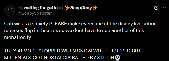 waiting for gatto +Soap/Amy*+ @SoapySoapster Can we as a society PLEASE make every one of the disney live action remakes flop in theatres so we dont have to see another of this monstrocity THEY ALMOST STOPPED WHEN SNOW WHITE FLOPPED BUT MILLENIALS GOT NOSTALGIA BAITED BY STITCH