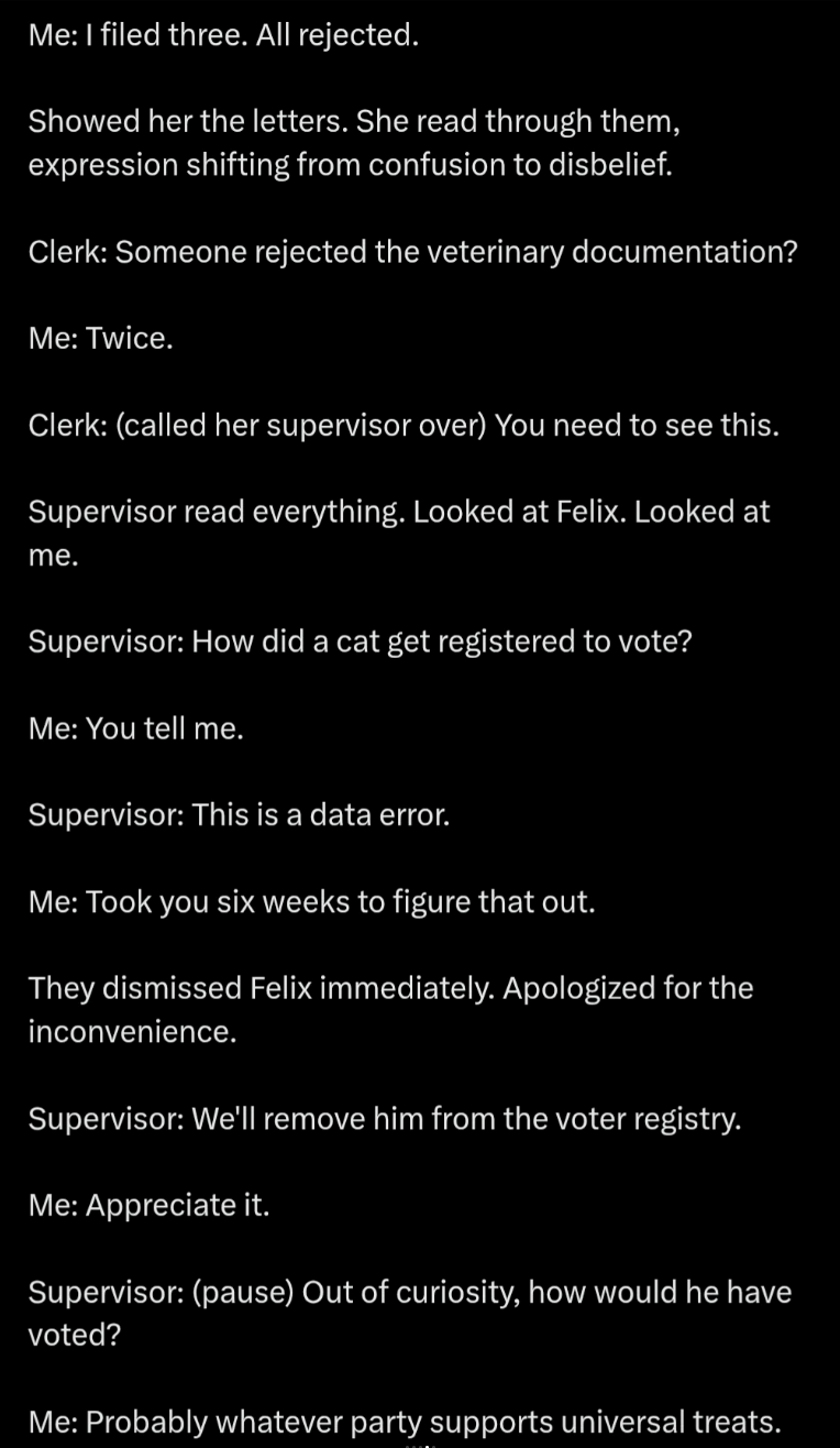 Me: I filed three. All rejected. Showed her the letters. She read through them, expression shifting from confusion to disbelief. Clerk: Someone rejected the veterinary documentation? Me: Twice. Clerk: (called her supervisor over) You need to see this. Supervisor read everything. Looked at Felix. Looked at me. Supervisor: How did a cat get registered to vote? Me: You tell me. Supervisor: This is a data error. Me: Took you six weeks to figure that out. They dismissed Felix immediately. Apologized