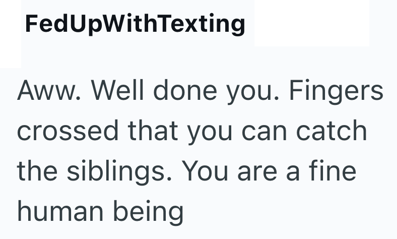 FedUpWithTexting Aww. Well done you. Fingers crossed that you can catch the siblings. You are a fine human being