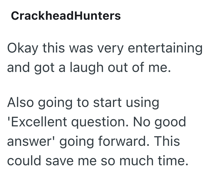 CrackheadHunters Okay this was very entertaining and got a laugh out of me. Also going to start using 'Excellent question. No good answer' going forward. This could save me so much time.
