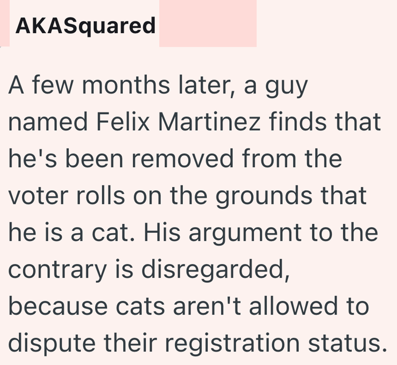 AKASquared A few months later, a guy named Felix Martinez finds that he's been removed from the voter rolls on the grounds that he is a cat. His argument to the contrary is disregarded, because cats aren't allowed to dispute their registration status.
