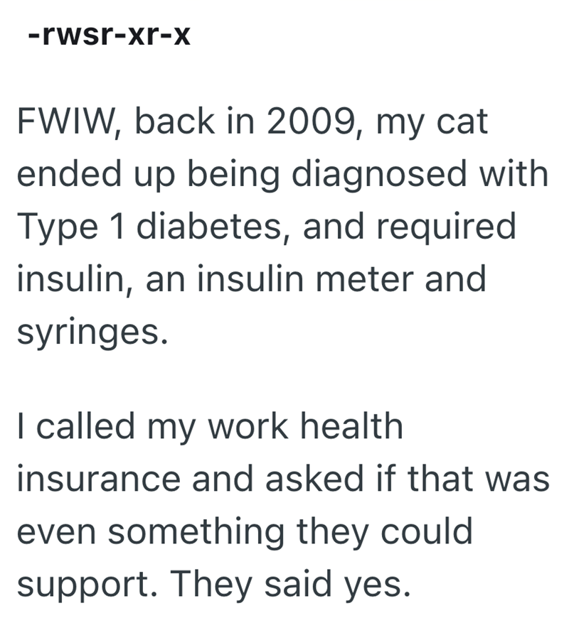 -rwsr-xr-x FWIW, back in 2009, my cat ended up being diagnosed with Type 1 diabetes, and required insulin, an insulin meter and syringes. I called my work health insurance and asked if that was even something they could support. They said yes.