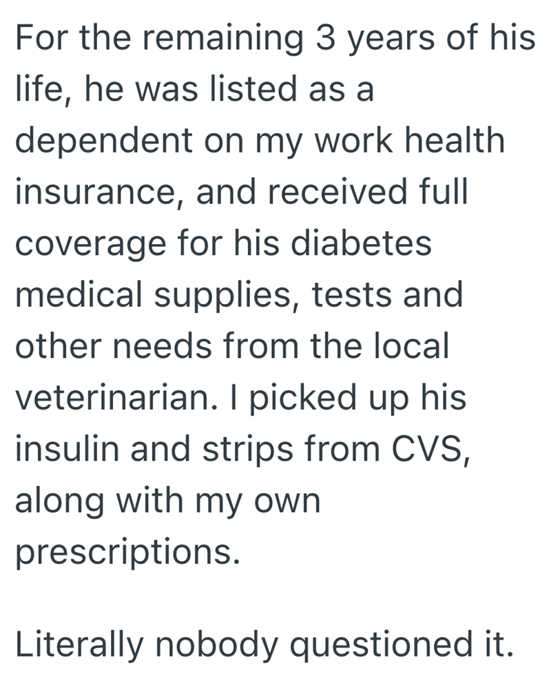 For the remaining 3 years of his life, he was listed as a dependent on my work health insurance, and received full coverage for his diabetes medical supplies, tests and other needs from the local veterinarian. I picked up his insulin and strips from CVS, along with my own prescriptions. Literally nobody questioned it.