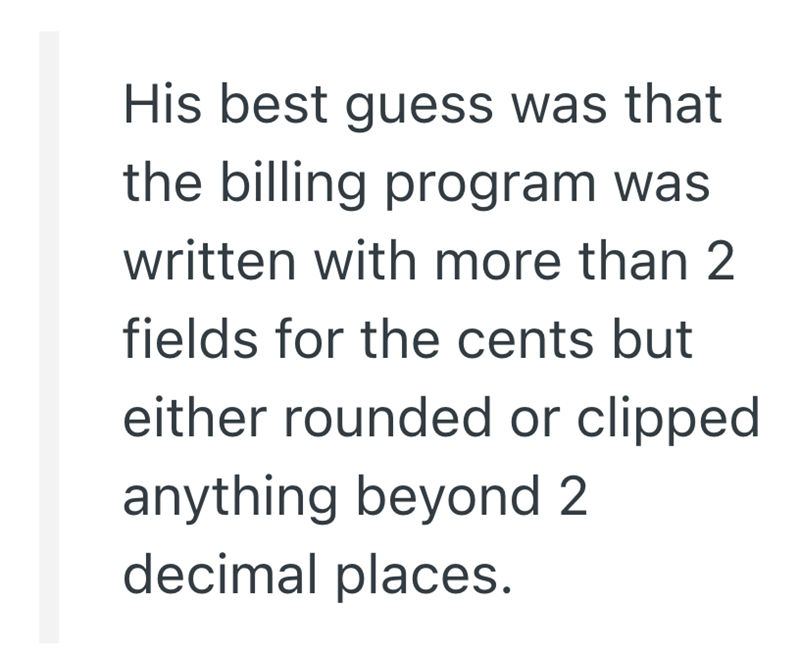 His best guess was that the billing program was written with more than 2 fields for the cents but either rounded or clipped anything beyond 2 decimal places.