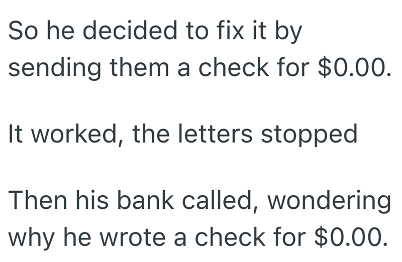 So he decided to fix it by sending them a check for $0.00. It worked, the letters stopped Then his bank called, wondering why he wrote a check for $0.00.