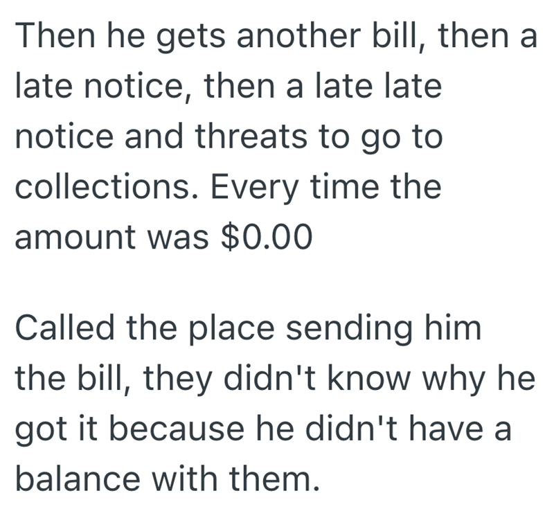 Then he gets another bill, then a late notice, then a late late notice and threats to go to collections. Every time the amount was $0.00 Called the place sending him the bill, they didn't know why he got it because he didn't have a balance with them.