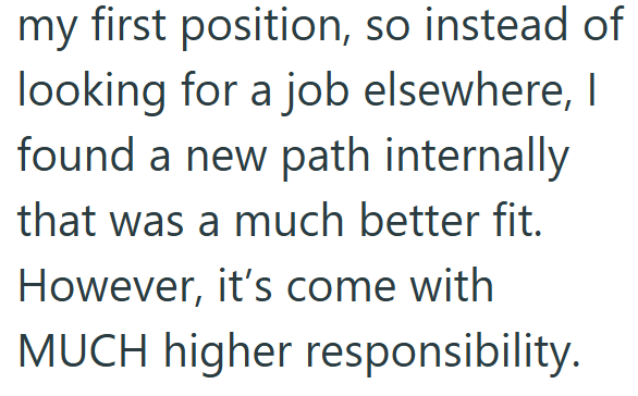 my first position, so instead of looking for a job elsewhere, I found a new path internally that was a much better fit. However, it's come with MUCH higher responsibility.